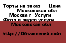 Торты на заказ.  › Цена ­ 800 - Московская обл., Москва г. Услуги » Фото и видео услуги   . Московская обл.